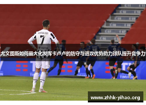尤文图斯如何最大化发挥卡卢卢的防守与进攻优势助力球队提升竞争力